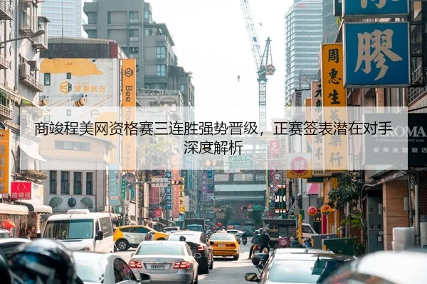 商竣程美网资格赛三连胜强势晋级，正赛签表潜在对手深度解析