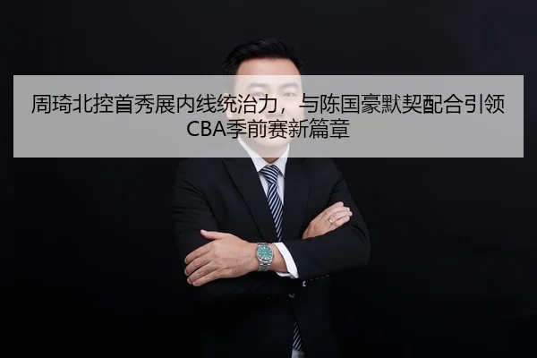 周琦北控首秀展内线统治力，与陈国豪默契配合引领CBA季前赛新篇章