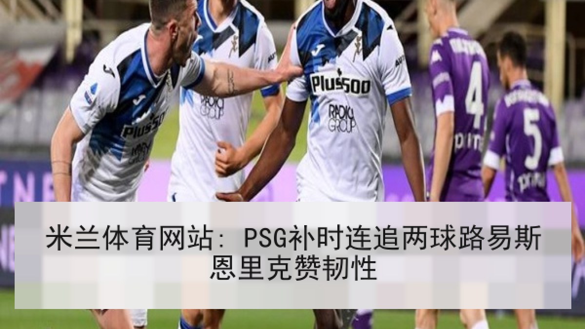 米兰体育网站: PSG补时连追两球路易斯恩里克赞韧性