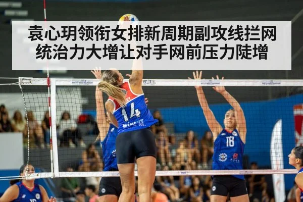 袁心玥领衔女排新周期副攻线拦网统治力大增让对手网前压力陡增