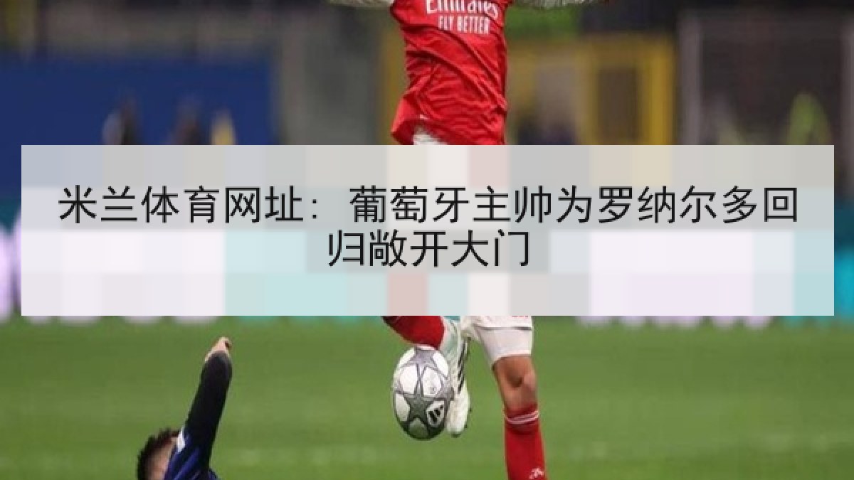 米兰体育网址: 葡萄牙主帅为罗纳尔多回归敞开大门