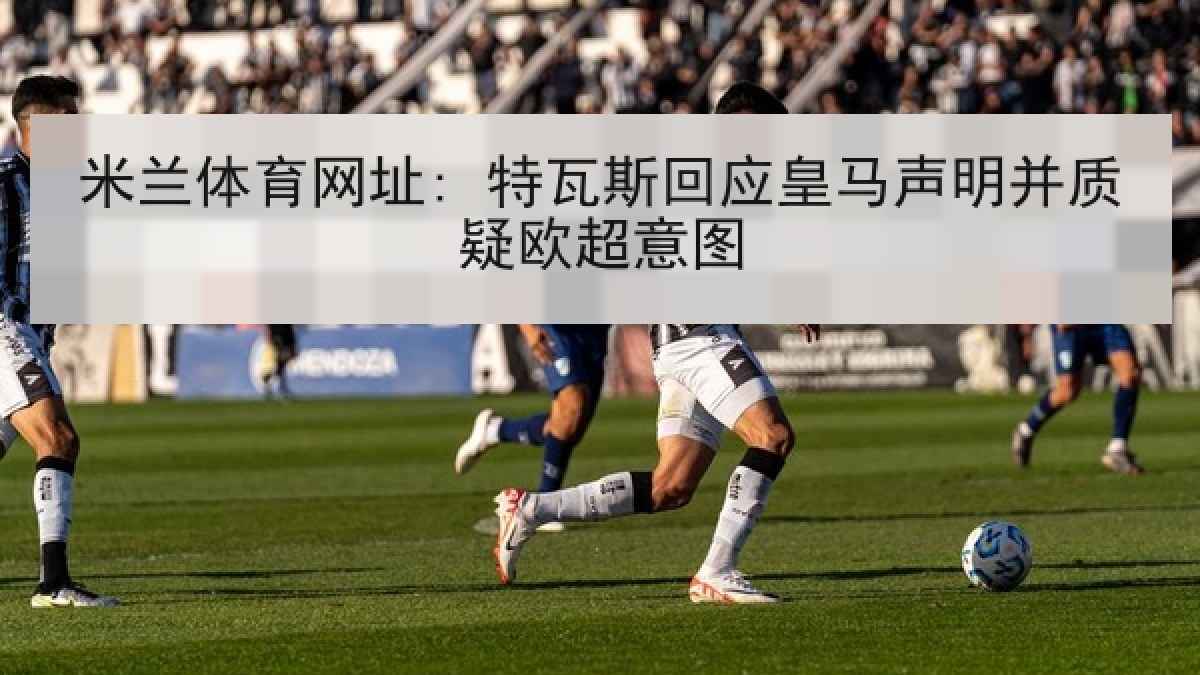 米兰体育网址: 特瓦斯回应皇马声明并质疑欧超意图
